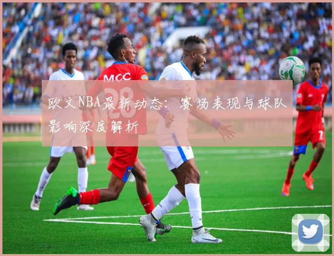 欧文NBA最新动态：赛场表现与球队影响深度解析