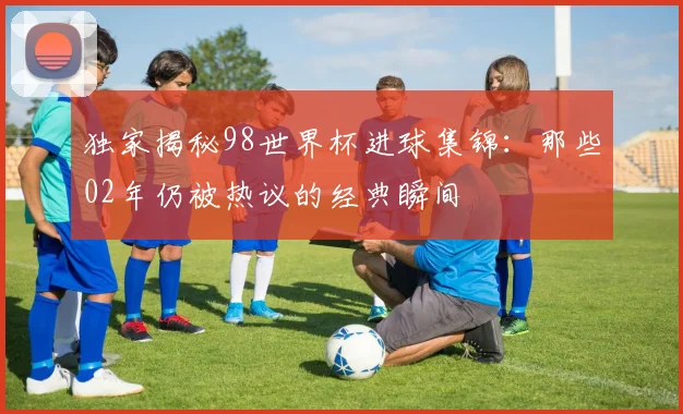 独家揭秘98世界杯进球集锦：那些02年仍被热议的经典瞬间