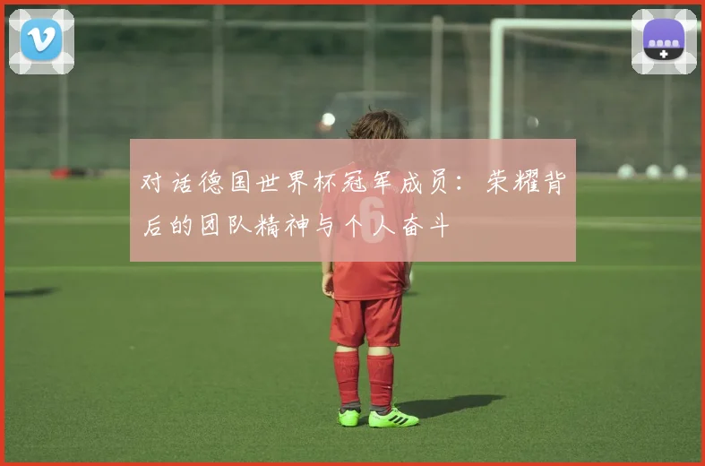 对话德国世界杯冠军成员：荣耀背后的团队精神与个人奋斗