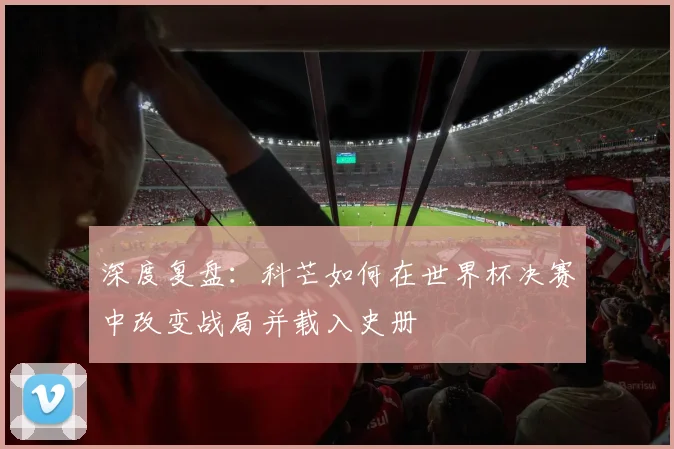 深度复盘：科芒如何在世界杯决赛中改变战局并载入史册