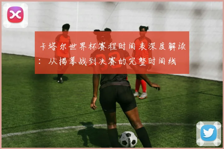 卡塔尔世界杯赛程时间表深度解读：从揭幕战到决赛的完整时间线
