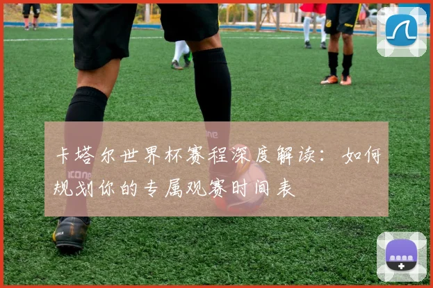 卡塔尔世界杯赛程深度解读：如何规划你的专属观赛时间表
