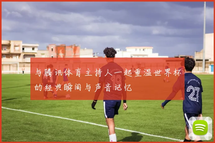 与腾讯体育主持人一起重温世界杯的经典瞬间与声音记忆