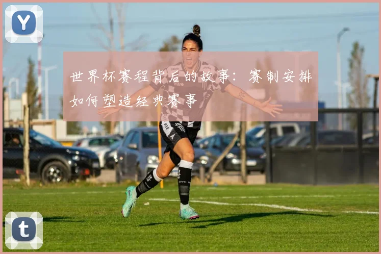 世界杯赛程背后的故事：赛制安排如何塑造经典赛事
