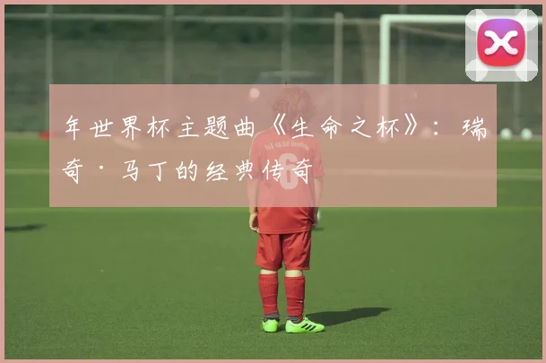 年世界杯主题曲《生命之杯》:瑞奇·马丁的经典传奇