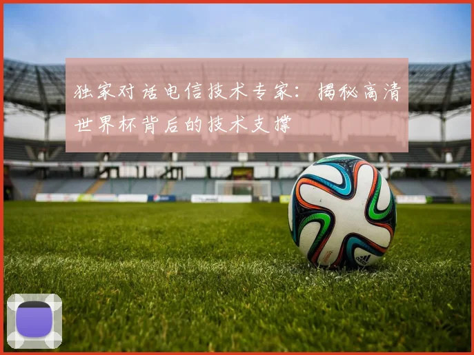 独家对话电信技术专家:揭秘高清世界杯背后的技术支撑