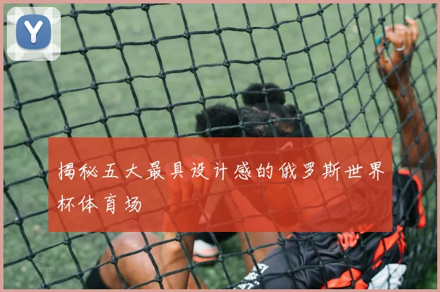 揭秘五大最具设计感的俄罗斯世界杯体育场