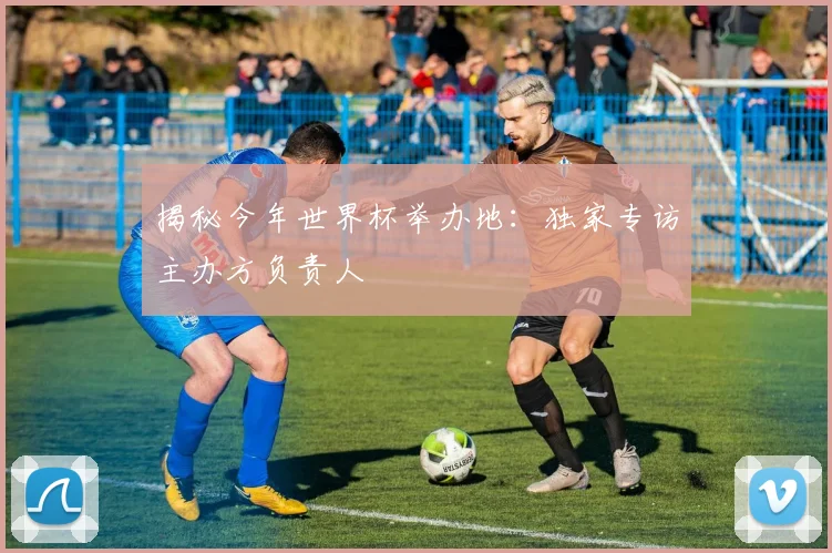 揭秘今年世界杯举办地：独家专访主办方负责人