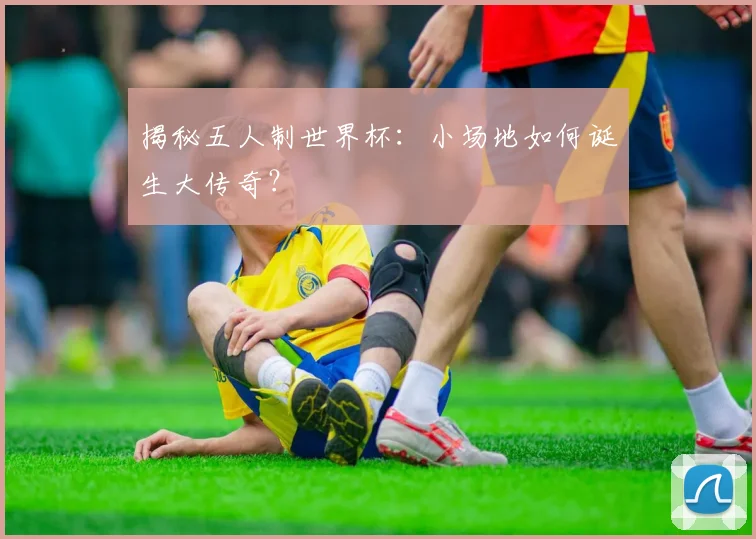 揭秘五人制世界杯：小场地如何诞生大传奇？