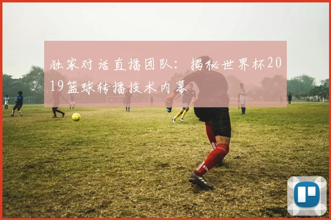 独家对话直播团队:揭秘世界杯2019篮球转播技术内幕