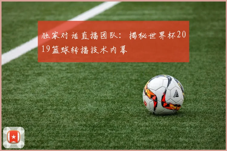 独家对话直播团队:揭秘世界杯2019篮球转播技术内幕