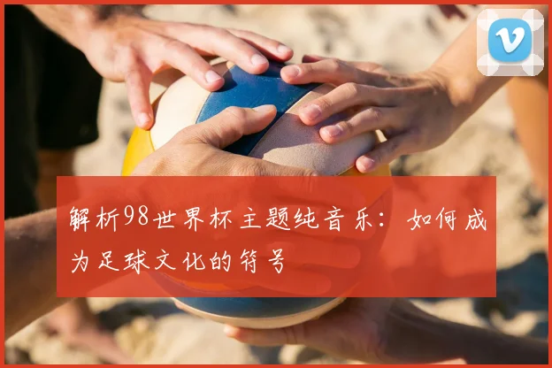 解析98世界杯主题纯音乐：如何成为足球文化的符号