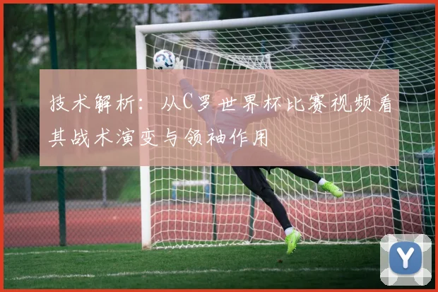 技术解析：从C罗世界杯比赛视频看其战术演变与领袖作用