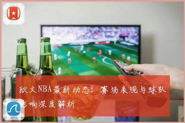 欧文NBA最新动态：赛场表现与球队影响深度解析