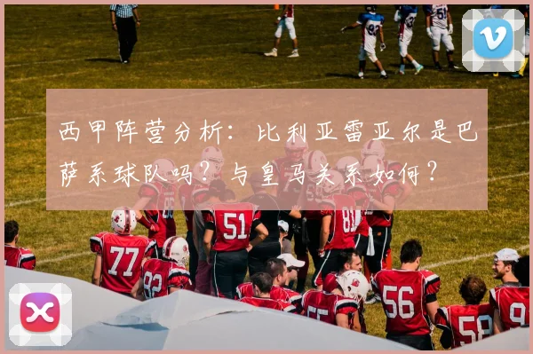 西甲阵营分析：比利亚雷亚尔是巴萨系球队吗？与皇马关系如何？