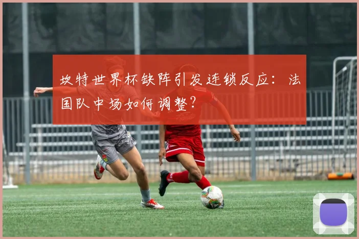 坎特世界杯缺阵引发连锁反应：法国队中场如何调整？